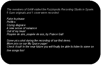 Afgeronde rechthoek: The members of GAM visited the Fuzziopolis Recording Studio in Sysele. 5 Gam originals and 1 cover were recorded:

Fake to please
Politics
Crying disgrace
A new sense of nuisance
Out of my head
Poupée de sire, poupée de son, by France Gall

Some pics shot during the recording of our first demo.
More pics on our My Space page! 
Check it out! In the near future you will finally be able to listen to some on line songs too!
